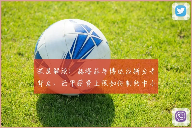 深度解读:赫塔菲与博达拉斯分手背后,西甲薪资上限如何制约中小俱乐部发展
