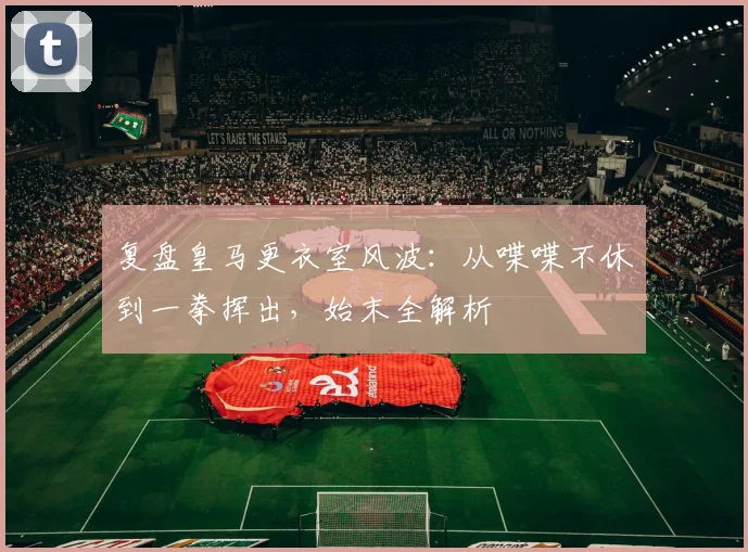 复盘皇马更衣室风波：从喋喋不休到一拳挥出，始末全解析