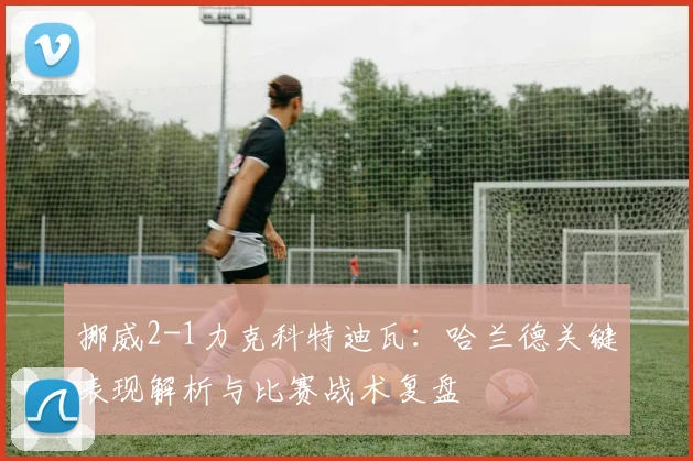 挪威2-1力克科特迪瓦：哈兰德关键表现解析与比赛战术复盘