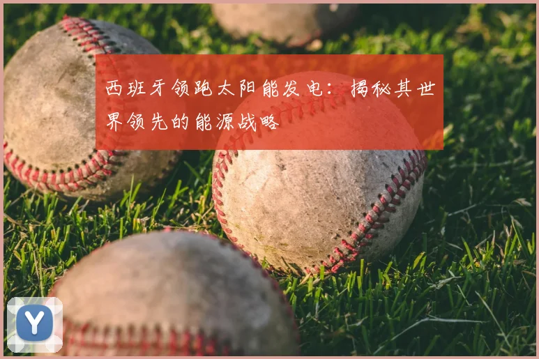 西班牙领跑太阳能发电：揭秘其世界领先的能源战略