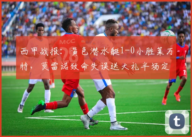 西甲战报:黄色潜水艇1-0小胜莱万特,莫雷诺致命失误送大礼半场定胜负